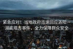 紧急应对！当地政府迅速回应洛阳一湖底塌方事件，全力保障群众安全