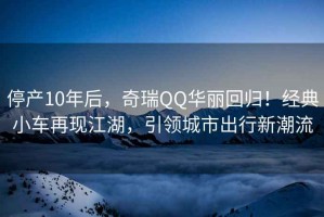 停产10年后，奇瑞QQ华丽回归！经典小车再现江湖，引领城市出行新潮流