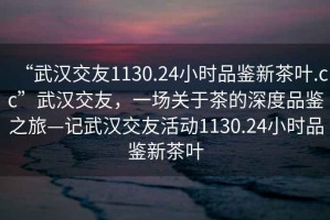 “武汉交友1130.24小时品鉴新茶叶.cc”武汉交友，一场关于茶的深度品鉴之旅—记武汉交友活动1130.24小时品鉴新茶叶