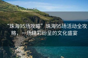 “珠海95场攻略”珠海95场活动全攻略，一场精彩纷呈的文化盛宴