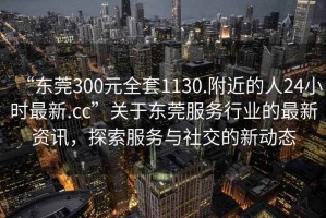 “东莞300元全套1130.附近的人24小时最新.cc”关于东莞服务行业的最新资讯，探索服务与社交的新动态