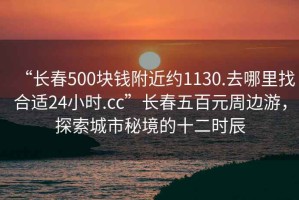 “长春500块钱附近约1130.去哪里找合适24小时.cc”长春五百元周边游，探索城市秘境的十二时辰