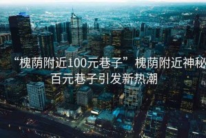 “槐荫附近100元巷子”槐荫附近神秘百元巷子引发新热潮