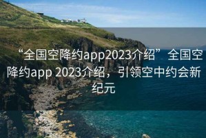 “全国空降约app2023介绍”全国空降约app 2023介绍，引领空中约会新纪元