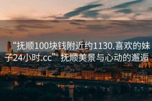 “抚顺100块钱附近约1130.喜欢的妹子24小时.cc”抚顺美景与心动的邂逅