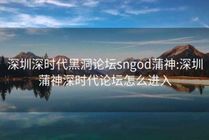 深圳深时代黑洞论坛sngod蒲神:深圳蒲神深时代论坛怎么进入