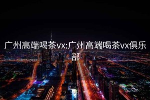 广州高端喝茶vx:广州高端喝茶vx俱乐部