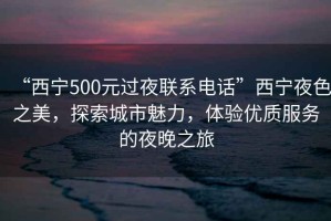 “西宁500元过夜联系电话”西宁夜色之美，探索城市魅力，体验优质服务的夜晚之旅