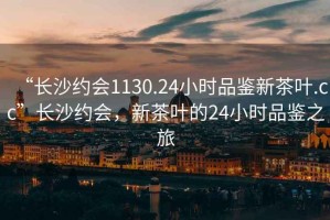 “长沙约会1130.24小时品鉴新茶叶.cc”长沙约会，新茶叶的24小时品鉴之旅