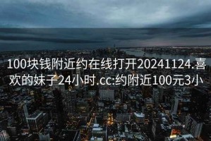 100块钱附近约在线打开20241124.喜欢的妹子24小时.cc:约附近100元3小