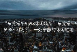 “东莞常平9598休闲场所”东莞常平9598休闲场所，一处宁静的休闲胜地