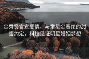 金秀贤官宣爱情，与童星金赛纶的甜蜜约定，科技见证明星婚姻梦想