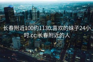 长春附近100约1130.喜欢的妹子24小时.cc:长春附近的人