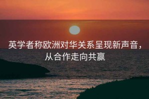 英学者称欧洲对华关系呈现新声音，从合作走向共赢