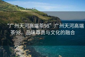 “广州天河高端茶98”广州天河高端茶98，品味尊贵与文化的融合