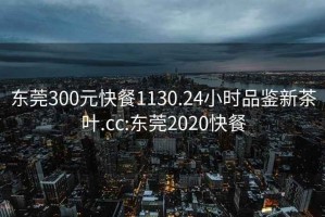 东莞300元快餐1130.24小时品鉴新茶叶.cc:东莞2020快餐