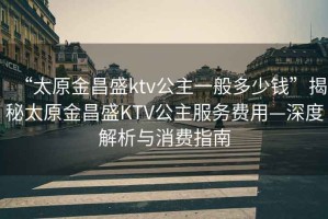 “太原金昌盛ktv公主一般多少钱”揭秘太原金昌盛KTV公主服务费用—深度解析与消费指南