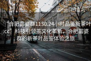 “合肥富婆群1130.24小时品鉴新茶叶.cc”科技引领茶文化革新，合肥富婆群的新茶叶品鉴体验之旅