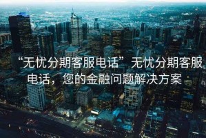 “无忧分期客服电话”无忧分期客服电话，您的金融问题解决方案