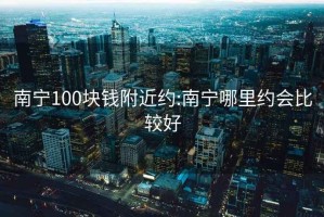 南宁100块钱附近约:南宁哪里约会比较好