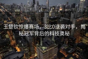 王楚钦惊爆赛场，3比0逆袭对手，揭秘冠军背后的科技奥秘