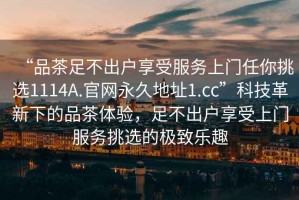 “品茶足不出户享受服务上门任你挑选1114A.官网永久地址1.cc”科技革新下的品茶体验，足不出户享受上门服务挑选的极致乐趣