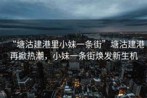 “塘沽建港里小妹一条街”塘沽建港再掀热潮，小妹一条街焕发新生机