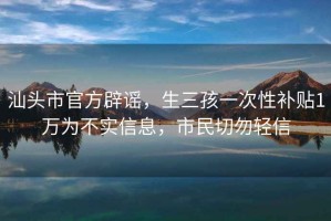 汕头市官方辟谣，生三孩一次性补贴1万为不实信息，市民切勿轻信