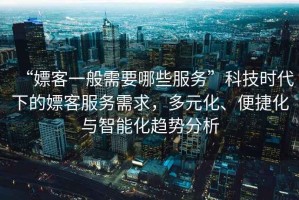 “嫖客一般需要哪些服务”科技时代下的嫖客服务需求，多元化、便捷化与智能化趋势分析