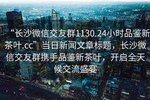 “长沙微信交友群1130.24小时品鉴新茶叶.cc”当日新闻文章标题，长沙微信交友群携手品鉴新茶叶，开启全天候交流盛宴