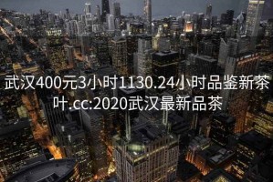 武汉400元3小时1130.24小时品鉴新茶叶.cc:2020武汉最新品茶