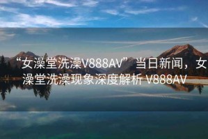 “女澡堂洗澡V888AV”当日新闻，女澡堂洗澡现象深度解析 V888AV