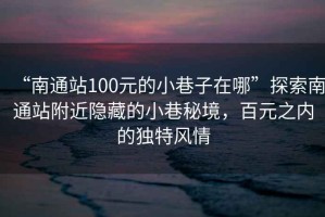 “南通站100元的小巷子在哪”探索南通站附近隐藏的小巷秘境，百元之内的独特风情