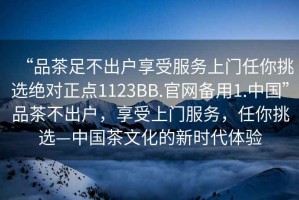 “品茶足不出户享受服务上门任你挑选绝对正点1123BB.官网备用1.中国”品茶不出户，享受上门服务，任你挑选—中国茶文化的新时代体验