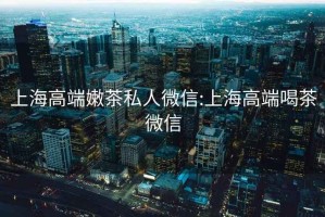 上海高端嫩茶私人微信:上海高端喝茶微信