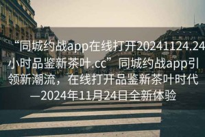 “同城约战app在线打开20241124.24小时品鉴新茶叶.cc”同城约战app引领新潮流，在线打开品鉴新茶叶时代—2024年11月24日全新体验