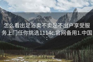 怎么看出足浴卖不卖足不出户享受服务上门任你挑选1114c.官网备用1.中国: