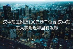 汉中理工附近100元巷子位置:汉中理工大学附近哪里有发廊