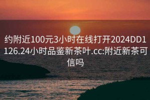 约附近100元3小时在线打开2024DD1126.24小时品鉴新茶叶.cc:附近新茶可信吗