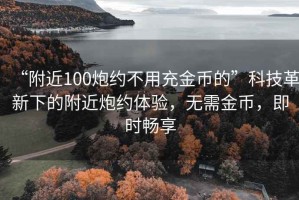 “附近100炮约不用充金币的”科技革新下的附近炮约体验，无需金币，即时畅享