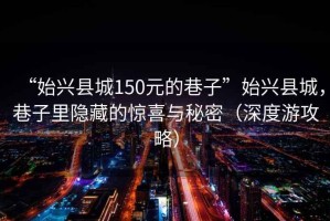 “始兴县城150元的巷子”始兴县城，巷子里隐藏的惊喜与秘密（深度游攻略）