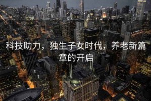 科技助力，独生子女时代，养老新篇章的开启