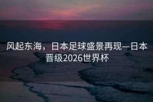 风起东海，日本足球盛景再现—日本晋级2026世界杯