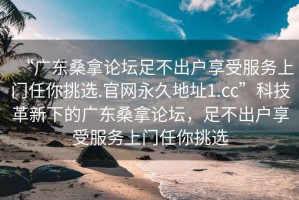 “广东桑拿论坛足不出户享受服务上门任你挑选.官网永久地址1.cc”科技革新下的广东桑拿论坛，足不出户享受服务上门任你挑选