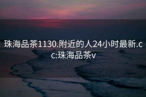 珠海品茶1130.附近的人24小时最新.cc:珠海品茶v