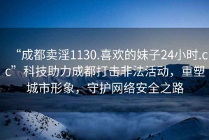 “成都卖淫1130.喜欢的妹子24小时.cc”科技助力成都打击非法活动，重塑城市形象，守护网络安全之路