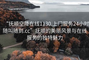 “抚顺空降在线1130.上门服务24小时随叫随到.cc”抚顺的美丽风景与在线服务的独特魅力