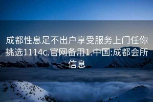 成都性息足不出户享受服务上门任你挑选1114c.官网备用1.中国:成都会所信息