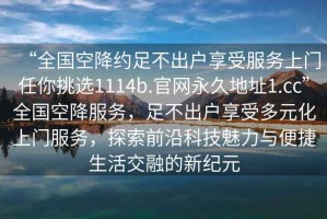 “全国空降约足不出户享受服务上门任你挑选1114b.官网永久地址1.cc”全国空降服务，足不出户享受多元化上门服务，探索前沿科技魅力与便捷生活交融的新纪元