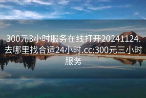 300元3小时服务在线打开20241124.去哪里找合适24小时.cc:300元三小时服务